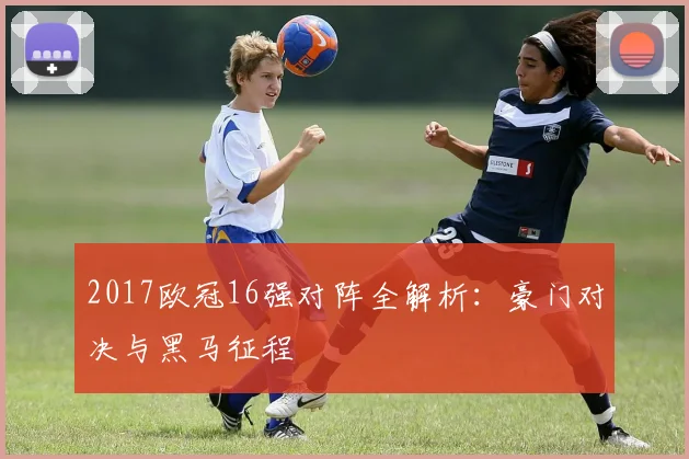 2017欧冠16强对阵全解析:豪门对决与黑马征程