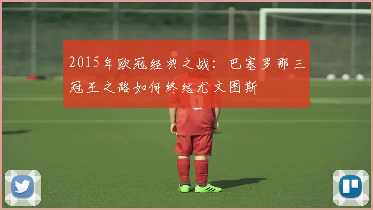2015年欧冠经典之战：巴塞罗那三冠王之路如何终结尤文图斯