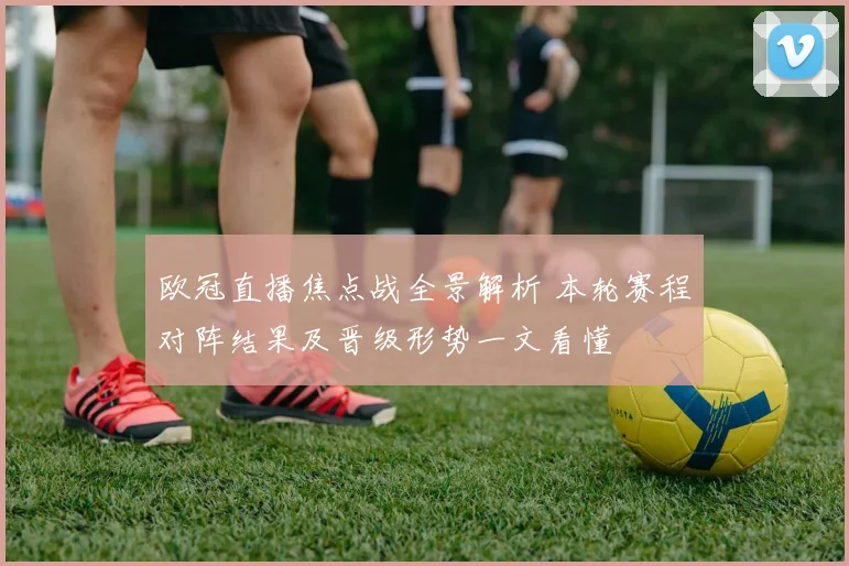欧冠直播焦点战全景解析 本轮赛程对阵结果及晋级形势一文看懂