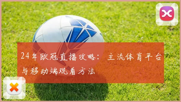 24年欧冠直播攻略：主流体育平台与移动端观看方法