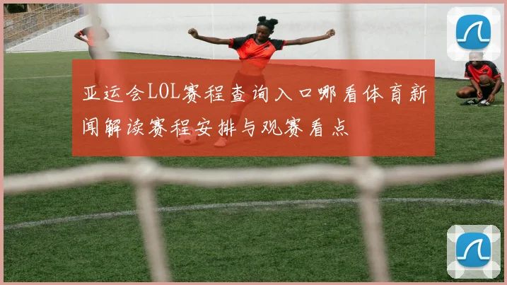 亚运会LOL赛程查询入口哪看体育新闻解读赛程安排与观赛看点