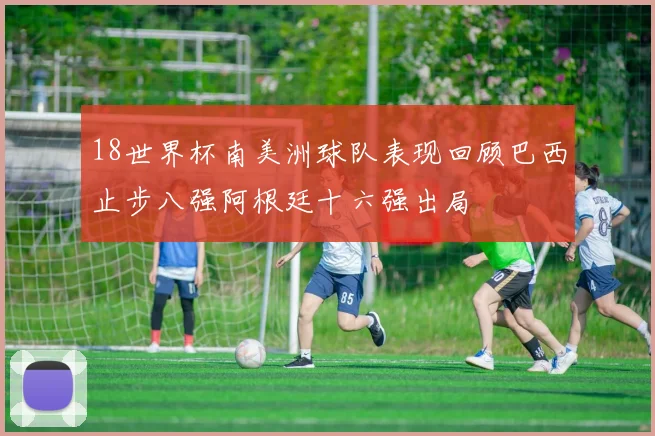 18世界杯南美洲球队表现回顾巴西止步八强阿根廷十六强出局