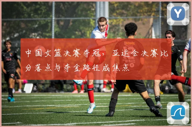 中国女篮决赛夺冠,亚运会决赛比分落点与夺金路径成焦点
